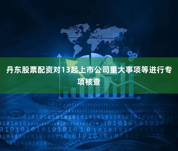 丹东股票配资对13起上市公司重大事项等进行专项核查