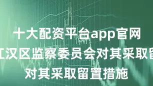 十大配资平台app官网武汉市江汉区监察委员会对其采取留置措施